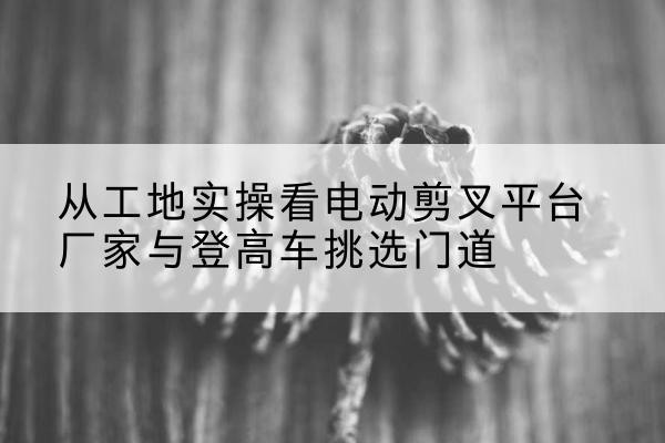 于田电动剪叉升降平台厂家-从工地实操看电动剪叉平台厂家与登高车挑选门道