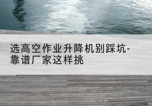 于田剪叉式升降机厂家-选高空作业升降机别踩坑-靠谱厂家这样挑