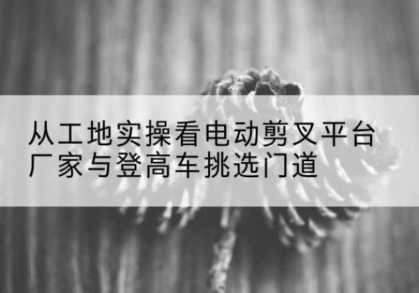 于田电动剪叉升降平台厂家-从工地实操看电动剪叉平台厂家与登高车挑选门道